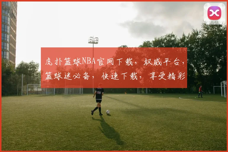虎扑篮球NBA官网下载，权威平台，篮球迷必备，快速下载，享受精彩赛事