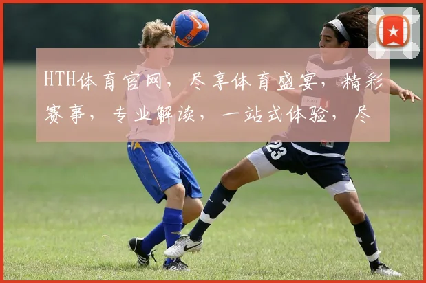 HTH体育官网，尽享体育盛宴，精彩赛事，专业解读，一站式体验，尽在掌握